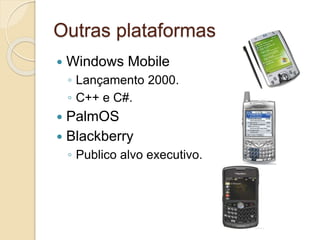 Outras plataformas 
 Windows Mobile 
◦ Lançamento 2000. 
◦ C++ e C#. 
 PalmOS 
 Blackberry 
◦ Publico alvo executivo. 
 