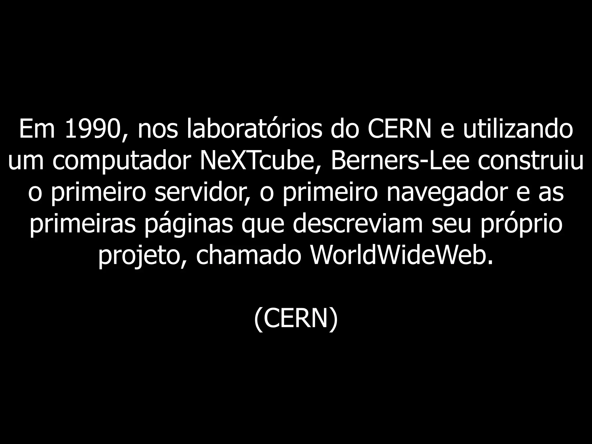 Em 1990, nos laboratórios do CERN e utilizando um computador NeXTcube, Berners-Lee construiu o primeiro servidor, o primeiro navegador e as primeiras páginas que descreviam seu próprio projeto, chamado WorldWideWeb. (CERN)