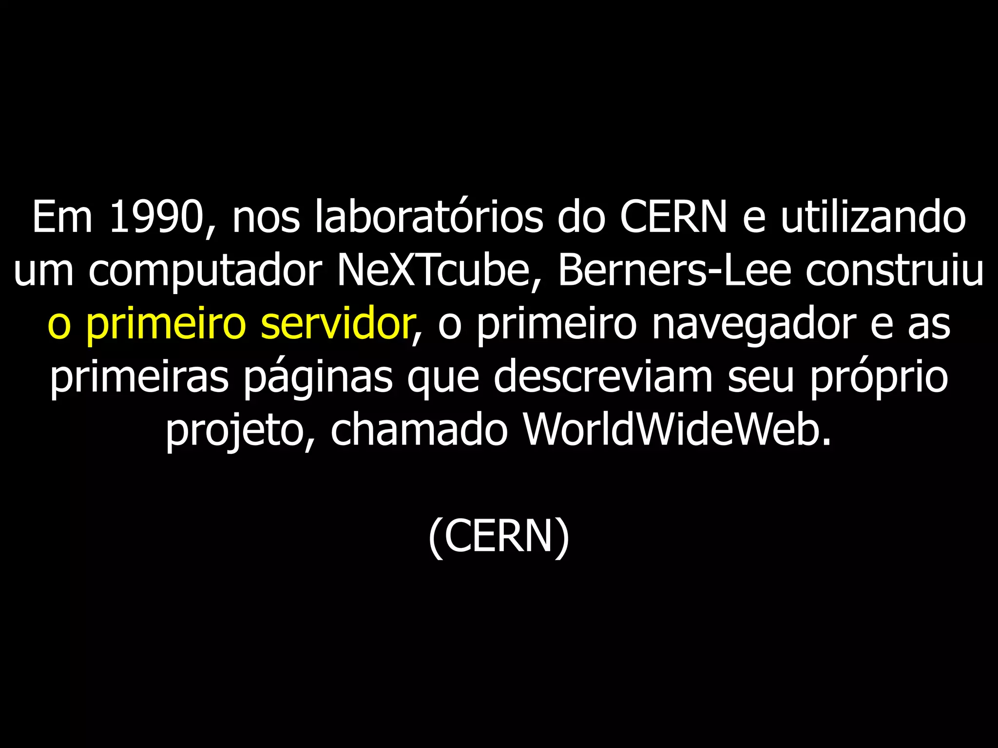 Em 1990, nos laboratórios do CERN e utilizando um computador NeXTcube, Berners-Lee construiu o primeiro servidor, o primeiro navegador e as primeiras páginas que descreviam seu próprio projeto, chamado WorldWideWeb. (CERN)