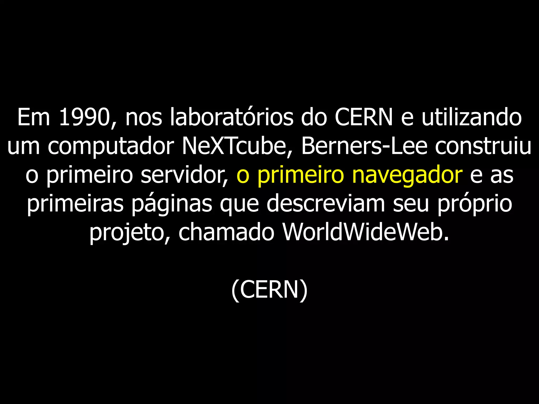 Em 1990, nos laboratórios do CERN e utilizando um computador NeXTcube, Berners-Lee construiu o primeiro servidor, o primeiro navegador e as primeiras páginas que descreviam seu próprio projeto, chamado WorldWideWeb. (CERN)