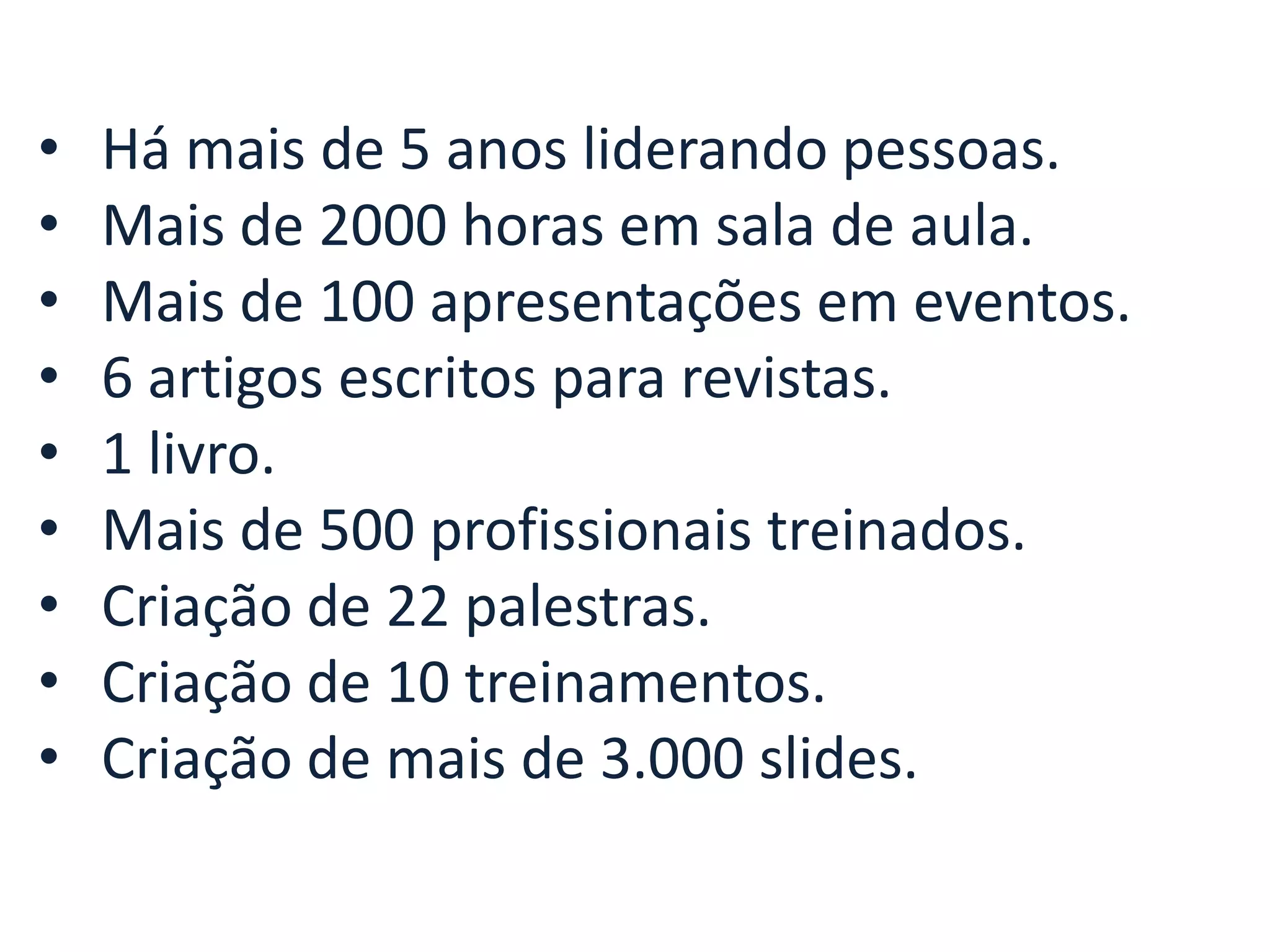 • • • • • • • • • Há mais de 5 anos liderando pessoas. Mais de 2000 horas em sala de aula. Mais de 100 apresentações em eventos. 6 artigos escritos para revistas. 1 livro. Mais de 500 profissionais treinados. Criação de 22 palestras. Criação de 10 treinamentos. Criação de mais de 3.000 slides.