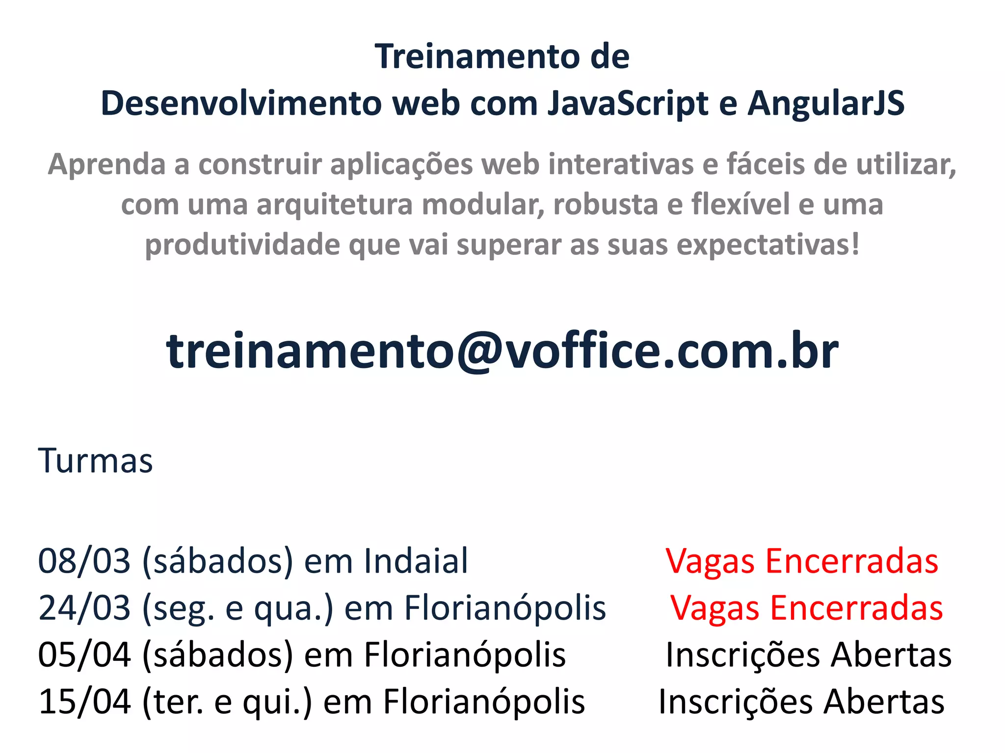 Treinamento de Desenvolvimento web com JavaScript e AngularJS Aprenda a construir aplicações web interativas e fáceis de utilizar, com uma arquitetura modular, robusta e flexível e uma produtividade que vai superar as suas expectativas! treinamento@voffice.com.br Turmas 08/03 (sábados) em Indaial 24/03 (seg. e qua.) em Florianópolis 05/04 (sábados) em Florianópolis 15/04 (ter. e qui.) em Florianópolis Vagas Encerradas Vagas Encerradas Inscrições Abertas Inscrições Abertas