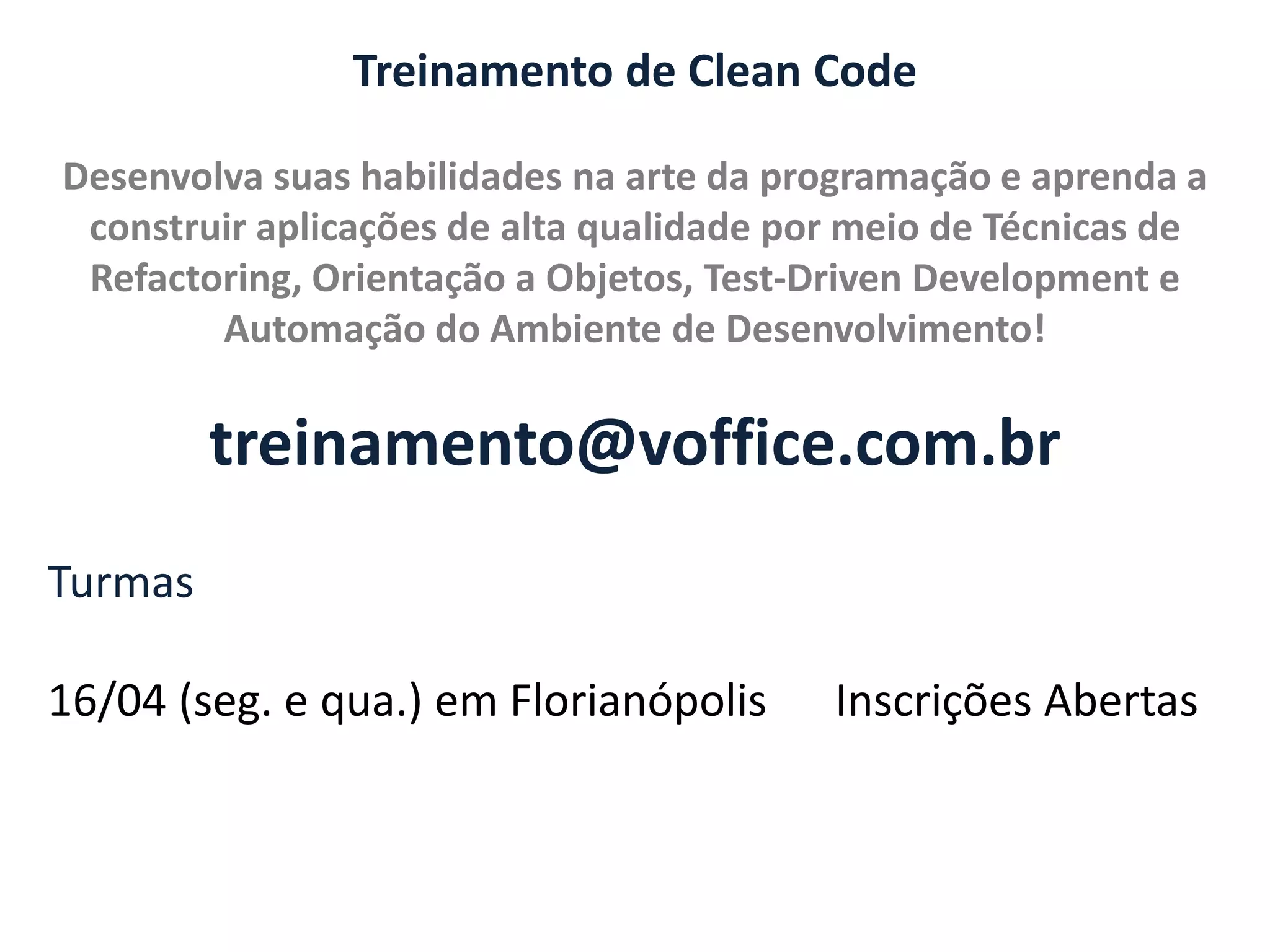 Treinamento de Clean Code Desenvolva suas habilidades na arte da programação e aprenda a construir aplicações de alta qualidade por meio de Técnicas de Refactoring, Orientação a Objetos, Test-Driven Development e Automação do Ambiente de Desenvolvimento! treinamento@voffice.com.br Turmas 16/04 (seg. e qua.) em Florianópolis Inscrições Abertas