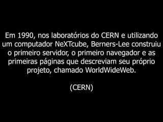 Em 1990, nos laboratórios do CERN e utilizando
um computador NeXTcube, Berners-Lee construiu
o primeiro servidor, o primeiro navegador e as
primeiras páginas que descreviam seu próprio
projeto, chamado WorldWideWeb.
(CERN)

 