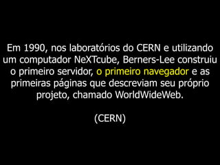 Em 1990, nos laboratórios do CERN e utilizando
um computador NeXTcube, Berners-Lee construiu
o primeiro servidor, o primeiro navegador e as
primeiras páginas que descreviam seu próprio
projeto, chamado WorldWideWeb.
(CERN)

 