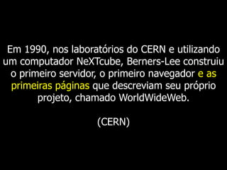 Em 1990, nos laboratórios do CERN e utilizando
um computador NeXTcube, Berners-Lee construiu
o primeiro servidor, o primeiro navegador e as
primeiras páginas que descreviam seu próprio
projeto, chamado WorldWideWeb.
(CERN)

 