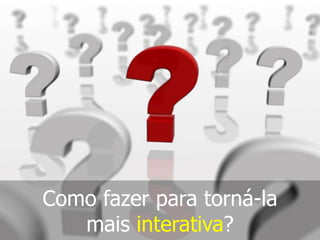 Como fazer para torná-la
mais interativa?

 