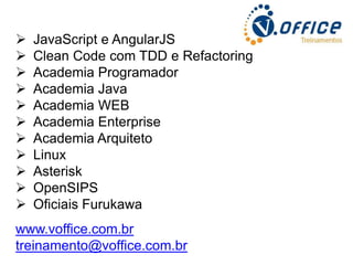 











JavaScript e AngularJS
Clean Code com TDD e Refactoring
Academia Programador
Academia Java
Academia WEB
Academia Enterprise
Academia Arquiteto
Linux
Asterisk
OpenSIPS
Oficiais Furukawa

www.voffice.com.br
treinamento@voffice.com.br

 