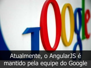 Atualmente, o AngularJS é
mantido pela equipe do Google

 