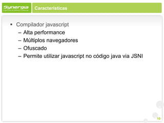 Características


 Compilador javascript
   – Alta performance
   – Múltiplos navegadores
   – Ofuscado
   – Permite utilizar javascript no código java via JSNI




                                                           10
 