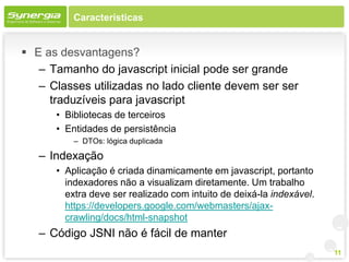 Características


 E as desvantagens?
   – Tamanho do javascript inicial pode ser grande
   – Classes utilizadas no lado cliente devem ser ser
     traduzíveis para javascript
      • Bibliotecas de terceiros
      • Entidades de persistência
          – DTOs: lógica duplicada

   – Indexação
      • Aplicação é criada dinamicamente em javascript, portanto
        indexadores não a visualizam diretamente. Um trabalho
        extra deve ser realizado com intuito de deixá-la indexável.
        https://developers.google.com/webmasters/ajax-
        crawling/docs/html-snapshot
   – Código JSNI não é fácil de manter
                                                                      11
 