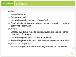 Definições


 Módulo
   – Unidade do gwt
   – Definido em xml
   – Um módulo pode importar outros módulos
   – O módulo determina quais são as pastas que serão compiladas
     pelo compilador GWT
 EntryPoint
   – Classes que tem o método onModuleLoad executado quando
     um módulo é carregado
   – Um módulo pode possuir vários EntryPoints
   – Todos EntryPoints de cada módulo importado são executados
 Página HTML hospedeira
   – Página que possui a importação do javascript de um módulo


                                                                   12
 