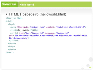 Hello World


 HTML Hospedeiro (helloworld.html)
<!doctype html>
<html>
  <head>
    <meta http-equiv="content-type" content="text/html; charset=UTF-8">
    <title>helloworld</title>
    <script type="text/javascript" language="javascript"
   src="com.massahud.helloworld.HelloWorld/com.massahud.helloworld.Hello
   World.nocache.js">
   </script>
  </head>
  <body>
  </body>
</html>




                                                                           16
 