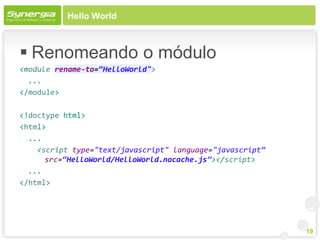 Hello World



 Renomeando o módulo
<module rename-to=“HelloWorld">
  ...
</module>

<!doctype html>
<html>
  ...
    <script type="text/javascript" language="javascript”
      src=“HelloWorld/HelloWorld.nocache.js”></script>
  ...
</html>




                                                           19
 
