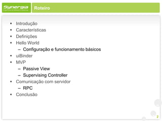 Roteiro


   Introdução
   Características
   Definições
   Hello World
     – Configuração e funcionamento básicos
   uiBinder
   MVP
     – Passive View
     – Supervising Controller
   Comunicação com servidor
     – RPC
   Conclusão



                                              2
 