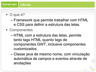 uiBinder


 O que é?
  – Framework que permite trabalhar com HTML
    e CSS para definir a estrutura das telas.
 Componentes
  – HTML com a estrutura das telas, permite
    tanto tags HTML quanto tags de
    componentes GWT, inclusive componentes
    customizados.
  – Classe java de mesmo nome, com vinculação
    automática de campos e eventos através de
    anotações
                                                21
 