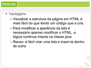  Vantagens
  – Visualizar a estrutura da página em HTML é
    mais fácil do que lendo um código que a cria.
  – Para modificar a aparência da tela é
    necessário apenas modificar o HTML, a
    lógica continua intacta na classe java
  – Reuso: é fácil criar uma tela e inseri-la dentro
    de outra




                                                       22
 