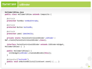 uiBinder

HelloWorldView.java
public class HelloWorldView extends Composite {

    @UiField
    protected TextBox txtBoxEntrada;

    @UiField
    protected Button buttonOk;

    @UiField
    protected Label labelHello;

  private static PainelControlesUiBinder uiBinder =
GWT.create(PainelControlesUiBinder.class);

  interface PainelControlesUiBinder extends UiBinder<Widget,
HelloWorldView> { }

    public HelloWorldView() {
      initWidget(uiBinder.createAndBindUi(this));
    }

    @UiHandler("buttonOk")
    public void onButtonOkClick(ClickEvent event) { ... }
}
                                                               24
 
