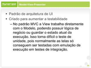 Model-View-Presenter


 Padrão de arquitetura de UI
 Criado para aumentar a testabilidade
  – No padrão MVC a View trabalha diretamente
    com o Modelo, podendo possuir lógica de
    negócio ou guardar o estado atual da
    execução. Isso torna difícil o teste de
    unidade, pois normalmente as telas só
    conseguem ser testadas com emulação de
    execução em testes de integração.



                                                26
 
