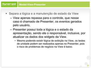 Model-View-Presenter


 Separa a lógica e a manutenção de estado da View
   – View apenas repassa para o controle, que nesse
     caso é chamado de Presenter, os eventos gerados
     pelo usuário,
   – Presenter possui toda a lógica e o estado da
     apresentação, sendo ele o responsável, inclusive, por
     atualizar os dados dos widgets da View.
      • Mesmo podendo existir lógica de exibição na View, os testes
        de unidade podem ser realizados apenas no Presenter, pois
        o risco de problemas de negócio na View é baixo.




                                                                      27
 
