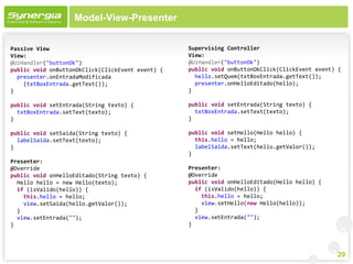 Model-View-Presenter


Passive View                                      Supervising Controller
View:                                             View:
@UiHandler("buttonOk")                            @UiHandler("buttonOk")
public void onButtonOkClick(ClickEvent event) {   public void onButtonOkClick(ClickEvent event) {
  presenter.onEntradaModificada                     hello.setQuem(txtBoxEntrada.getText());
    (txtBoxEntrada.getText());                      presenter.onHelloEditado(hello);
}                                                 }

public void setEntrada(String texto) {            public void setEntrada(String texto) {
  txtBoxEntrada.setText(texto);                     txtBoxEntrada.setText(texto);
}                                                 }

public void setSaida(String texto) {              public void setHello(Hello hello) {
  labelSaida.setText(texto);                        this.hello = hello;
}                                                   labelSaida.setText(hello.getValor());
                                                  }
Presenter:
@Override                                         Presenter:
public void onHelloEditado(String texto) {        @Override
  Hello hello = new Hello(texto);                 public void onHelloEditado(Hello hello) {
  if (isValido(hello)) {                            if (isValido(hello)) {
    this.hello = hello;                               this.hello = hello;
    view.setSaida(hello.getValor());                  view.setHello(new Hello(hello));
  }                                                 }
  view.setEntrada("");                              view.setEntrada("");
}                                                 }




                                                                                               29
 