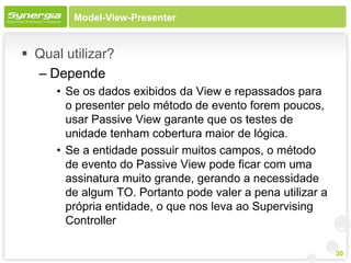 Model-View-Presenter


 Qual utilizar?
  – Depende
      • Se os dados exibidos da View e repassados para
        o presenter pelo método de evento forem poucos,
        usar Passive View garante que os testes de
        unidade tenham cobertura maior de lógica.
      • Se a entidade possuir muitos campos, o método
        de evento do Passive View pode ficar com uma
        assinatura muito grande, gerando a necessidade
        de algum TO. Portanto pode valer a pena utilizar a
        própria entidade, o que nos leva ao Supervising
        Controller

                                                             30
 