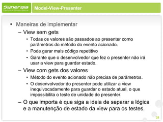 Model-View-Presenter


 Maneiras de implementar
  – View sem gets
      • Todas os valores são passados ao presenter como
        parâmetros do método do evento acionado.
      • Pode gerar mais código repetitivo
      • Garante que o desenvolvedor que fez o presenter não irá
        usar a view para guardar estado.
   – View com gets dos valores
      • Método do evento acionado não precisa de parâmetros.
      • O desenvolvedor do presenter pode utilizar a view
        inequivocadamente para guardar o estado atual, o que
        impossibilita o teste de unidade do presenter.
   – O que importa é que siga a ideia de separar a lógica
     e a manutenção de estado da view para os testes.
                                                                  31
 