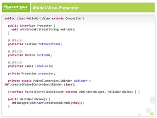 Model-View-Presenter

public class HelloWorldView extends Composite {

 public interface Presenter {
   void onEntradaEditada(String entrada);
 }

 @UiField
 protected TextBox txtBoxEntrada;

 @UiField
 protected Button buttonOk;

 @UiField
 protected Label labelHello;

 private Presenter presenter;

  private static PainelControlesUiBinder uiBinder =
GWT.create(PainelControlesUiBinder.class);

 interface PainelControlesUiBinder extends UiBinder<Widget, HelloWorldView> { }

 public HelloWorldView() {
   initWidget(uiBinder.createAndBindUi(this));
 }

                                                                                  32
 
