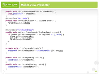 Model-View-Presenter

    public void setPresenter(Presenter presenter) {
      this.presenter = presenter;
    }
    @UiHandler("buttonOk")
    public void onButtonOkClick(ClickEvent event) {
      fireEntradaEditada();
    }

    @UiHandler("txtBoxEntrada")
    public void onEnterPressionado(KeyDownEvent event) {
      if (event.getNativeKeyCode() == KeyCodes.KEY_ENTER) {
        event.preventDefault();
        fireEntradaEditada();
      }
    }

    private void fireEntradaEditada() {
      presenter.onEntradaEditada(txtBoxEntrada.getText());
    }

    public void setSaida(String texto) {
      labelHello.setText(texto);
    }
    public void setEntrada(String texto) {
      txtBoxEntrada.setText(texto);
    }
}                                                             33
 