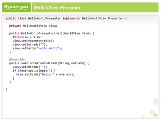 Model-View-Presenter

public class HelloWorldPresenter implements HelloWorldView.Presenter {

    private HelloWorldView view;

    public HelloWorldPresenter(HelloWorldView view) {
      this.view = view;
      view.setPresenter(this);
      view.setEntrada("");
      view.setSaida("Hello World");
    }

    @Override
    public void onEntradaEditada(String entrada) {
      view.setEntrada("");
      if (!entrada.isEmpty()) {
        view.setSaida("Hello " + entrada);
      }
    }

}




                                                                         34
 