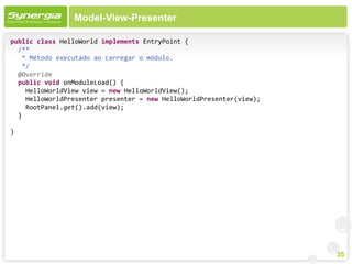 Model-View-Presenter

public class HelloWorld implements EntryPoint {
  /**
   * Método executado ao carregar o módulo.
   */
  @Override
  public void onModuleLoad() {
    HelloWorldView view = new HelloWorldView();
    HelloWorldPresenter presenter = new HelloWorldPresenter(view);
    RootPanel.get().add(view);
  }

}




                                                                     35
 