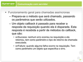 Comunicação com servidor


 Funcionamento geral para chamadas assíncronas
   – Prepara-se o método que será chamado, passando
     os parâmetros que serão utilizados.
   – Um objeto callback é passado para receber a
     resposta da requisição quando ela é disparada. Esta
     resposta é recebida a partir de métodos do callback,
     que são:
      • onSuccess: nenhum erro ocorreu na requisição e ela
        retornou, tem como parâmetro o tipo de retorno da chamada
        executada.
      • onFailure: quando alguma falha ocorre na requisição. Tem
        como parâmetro um objeto que especifica o erro.



                                                                    37
 