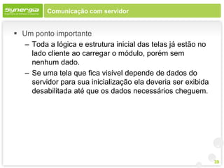 Comunicação com servidor


 Um ponto importante
   – Toda a lógica e estrutura inicial das telas já estão no
     lado cliente ao carregar o módulo, porém sem
     nenhum dado.
   – Se uma tela que fica visível depende de dados do
     servidor para sua inicialização ela deveria ser exibida
     desabilitada até que os dados necessários cheguem.




                                                               39
 