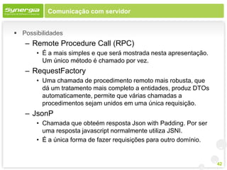 Comunicação com servidor


 Possibilidades
   – Remote Procedure Call (RPC)
       • É a mais simples e que será mostrada nesta apresentação.
         Um único método é chamado por vez.
   – RequestFactory
       • Uma chamada de procedimento remoto mais robusta, que
         dá um tratamento mais completo a entidades, produz DTOs
         automaticamente, permite que várias chamadas a
         procedimentos sejam unidos em uma única requisição.
   – JsonP
       • Chamada que obteém resposta Json with Padding. Por ser
         uma resposta javascript normalmente utiliza JSNI.
       • É a única forma de fazer requisições para outro domínio.


                                                                    42
 