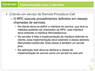 Comunicação com o servidor

 Criando um serviço de Remote Procedure Call
   – O RPC executa procedimentos definidos em classes
     chamadas de services.
      • No cliente deve-se definir a interface do service, que terá os
        métodos poderão ser chamados via RPC, esta interface
        deve estender a interface RemoteService.
      • No servidor é feita a implementação da interface definida no
        cliente, essa implementação deve estender a classe abstrata
        RemoteServiceServlet. Esta classe é também um servlet
        java.
      • Na aplicação web deve-se declarar a classe de
        implementação do service como um servlet no web.xml.




                                                                         43
 