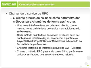 Comunicação com o servidor


 Chamando o serviço do RPC
   – O cliente precisa do callback como parâmetro dos
     métodos para chamá-los de forma assíncrona.
      • Uma nova interface deve ser criada no cliente, com o
        mesmo nome da interface do service mas adicionada do
        sufixo Async.
      • Cada método da interface do service existente deve ser
        duplicado na interface Async, porém com o parâmetro
        AsyncCallback<TipoDeRetornoDoMetodo> adicionado ao
        fim da lista de parâmetros.
      • Crie uma instância da interface através do GWT.Create()
      • Chame o método RPC passando como último parâmetro o
        callback assíncrono que será chamado no retorno.



                                                                  45
 