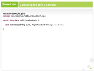 Comunicação com o servidor


HelloServiceAsync.java
package com.massahud.helloworld.client.rpc;

public interface HelloServiceAsync {

    void dizHello(String quem, AsyncCallback<String> callback);

}




                                                                  46
 