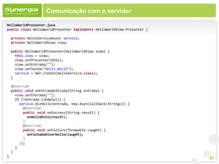 Comunicação com o servidor

HelloWorldPresenter.java
public class HelloWorldPresenter implements HelloWorldView.Presenter {

    private HelloServiceAsync service;
    private HelloWorldView view;

    public HelloWorldPresenter(HelloWorldView view) {
      this.view = view;
      view.setPresenter(this);
      view.setEntrada("");
      view.setSaida("Hello World");
      service = GWT.create(HelloService.class);
    }

    @Override
    public void onEntradaEditada(String entrada) {
      view.setEntrada("");
      if (!entrada.isEmpty()) {
        service.dizHello(entrada, new AsyncCallback<String>() {
          @Override
          public void onSuccess(String result) {
            onHelloDito(result);
          }
          @Override
          public void onFailure(Throwable caught) {
            onFalhaAoDizerHello(caught);
          }
        });
      }
    }
}
                                                                         47
 
