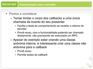 Comunicação com o servidor


 Pontos a considerar
   – Tentar limitar o corpo dos callbacks a uma única
     chamada de evento do seu presenter
      • Facilita o teste do comportamento ao receber o retorno do
        servidor
      • Provê reuso, com a funcionalidade podendo ser chamado
        diretamente, não precisando ser executado um RPC.
   – Apesar do exemplo estar criando uma classe
     anônima interna, é interessante criar uma classe não
     anônima para o callback
      • Provê reuso
      • Permite testes do callback



                                                                    48
 