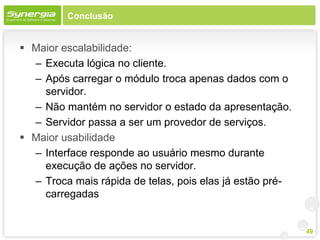 Conclusão


 Maior escalabilidade:
  – Executa lógica no cliente.
  – Após carregar o módulo troca apenas dados com o
    servidor.
  – Não mantém no servidor o estado da apresentação.
  – Servidor passa a ser um provedor de serviços.
 Maior usabilidade
  – Interface responde ao usuário mesmo durante
    execução de ações no servidor.
  – Troca mais rápida de telas, pois elas já estão pré-
    carregadas


                                                          49
 