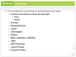 Conclusão


 Funcionalidades importantes ou interessantes não vistas
   – Controle de histórico e fluxo de execução
        • Place
        • Activity
   –   Eventos
   –   RequestFactory
   –   JsonP
   –   Cell widgets
   –   Editors
   –   Bean Validation (JSR303)
   –   JSNI
   –   GWTTestCase
   –   Layout Panels
   –   Suporte HTML5

                                                            51
 