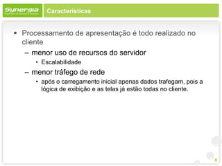 Características


 Processamento de apresentação é todo realizado no
  cliente
   – menor uso de recursos do servidor
      • Escalabilidade
   – menor tráfego de rede
      • após o carregamento inicial apenas dados trafegam, pois a
        lógica de exibição e as telas já estão todas no cliente.




                                                                    8
 