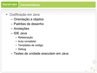 Características


 Codificação em Java
   – Orientação a objetos
   – Padrões de desenho
   – Anotações
   – IDE Java
      •   Refatoração
      •   Auto completar
      •   Templates de código
      •   Debug
   – Testes de unidade executam em Java




                                          9
 