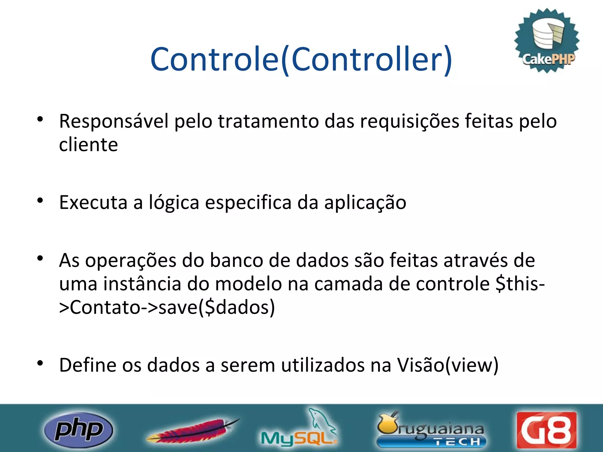 Controle(Controller) Responsável pelo tratamento das requisições feitas pelo cliente Executa a lógica especifica da aplicação As operações do banco de dados são feitas através de uma instância do modelo na camada de controle $this->Contato->save($dados) Define os dados a serem utilizados na Visão(view) 