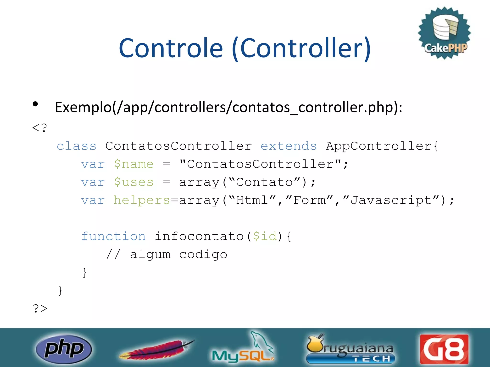 Controle (Controller) Exemplo(/app/controllers/contatos_controller.php): <? class ContatosController extends AppController{ var $name = &quot;ContatosController&quot;; var $uses = array(“Contato”); var helpers =array(“Html”,”Form”,”Javascript”); function infocontato( $id ){ // algum codigo } } ?> 