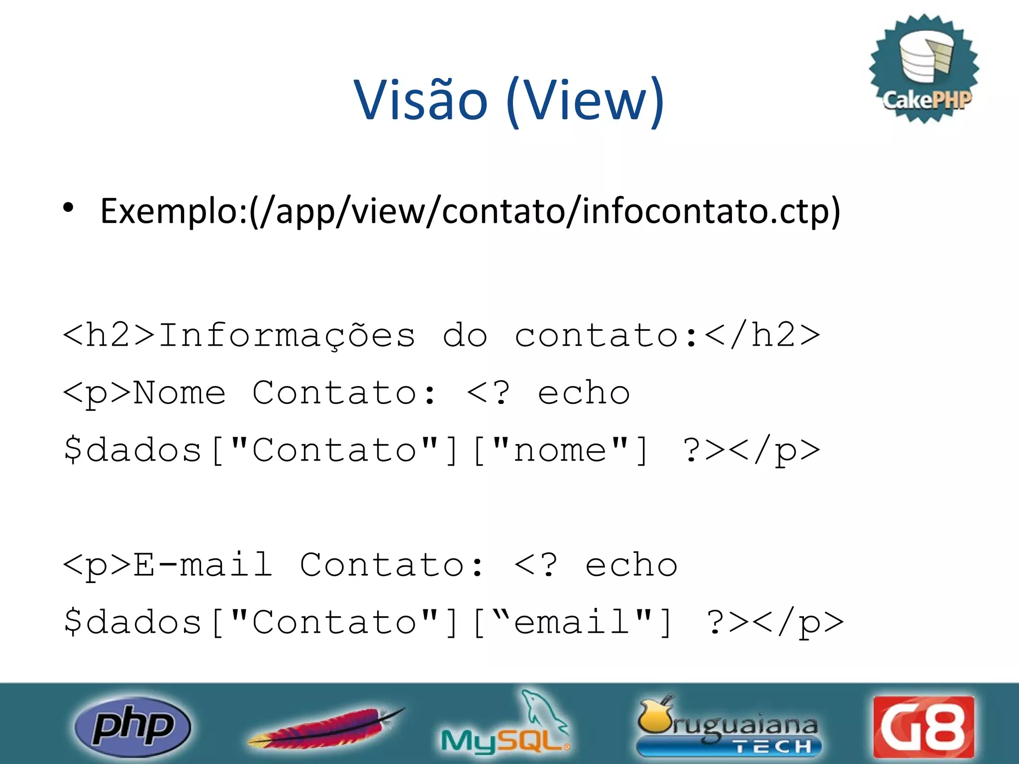 Visão (View) Exemplo:(/app/view/contato/infocontato.ctp) <h2>Informações do contato:</h2> <p>Nome Contato: <? echo $dados[&quot;Contato&quot;][&quot;nome&quot;] ?></p> <p>E-mail Contato: <? echo $dados[&quot;Contato&quot;][“email&quot;] ?></p> 