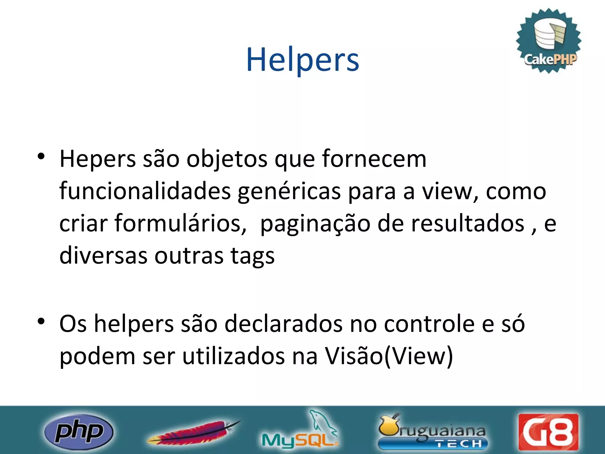 Helpers Hepers são objetos que fornecem funcionalidades genéricas para a view, como criar formulários, paginação de resultados , e diversas outras tags Os helpers são declarados no controle e só podem ser utilizados na Visão(View) 