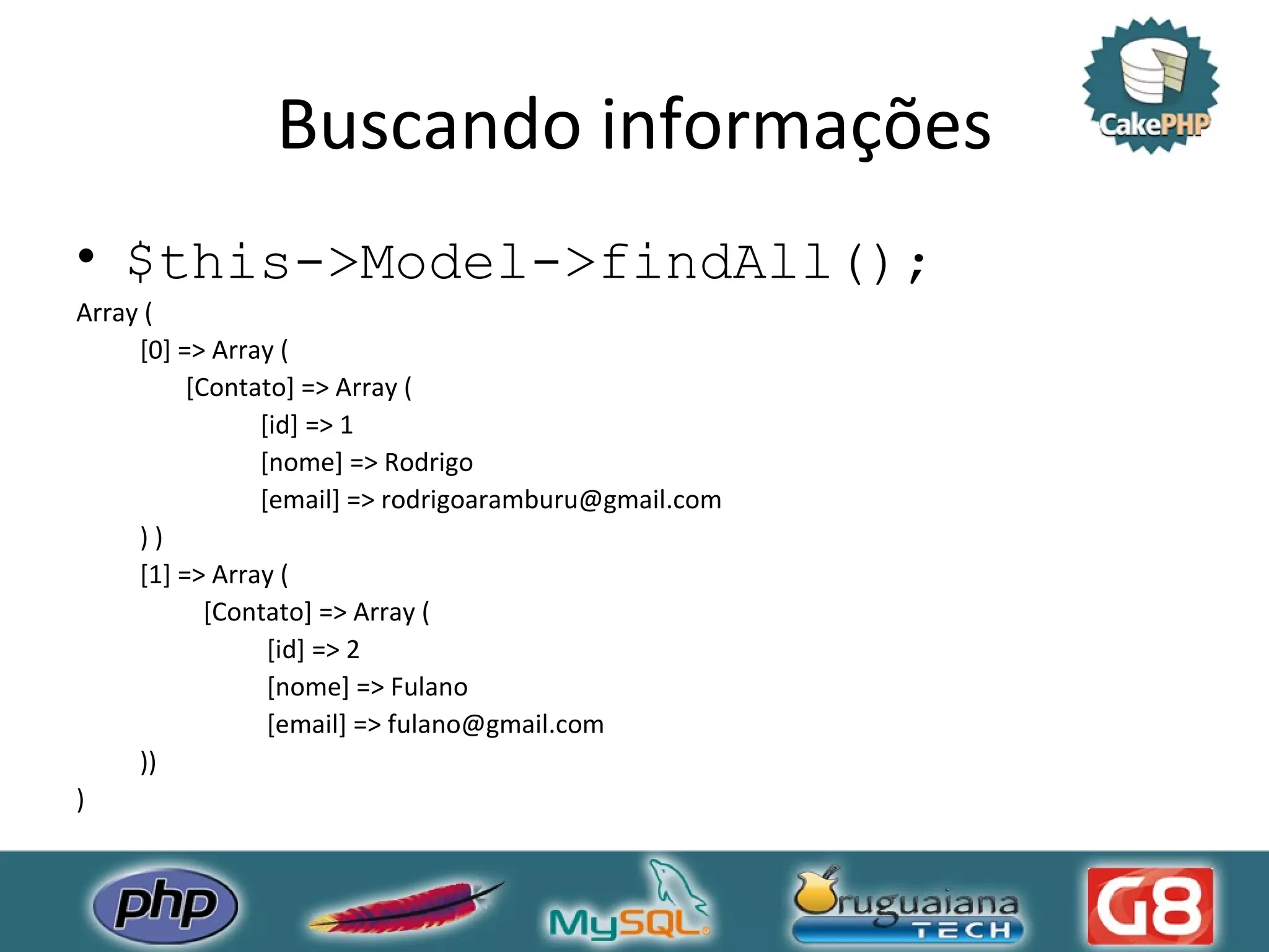 Buscando informações $this->Model->findAll(); Array ( [0] => Array ( [Contato] => Array ( [id] => 1 [nome] => Rodrigo [email] => rodrigoaramburu@gmail.com ) ) [1] => Array ( [Contato] => Array ( [id] => 2 [nome] => Fulano [email] => fulano@gmail.com )) ) 