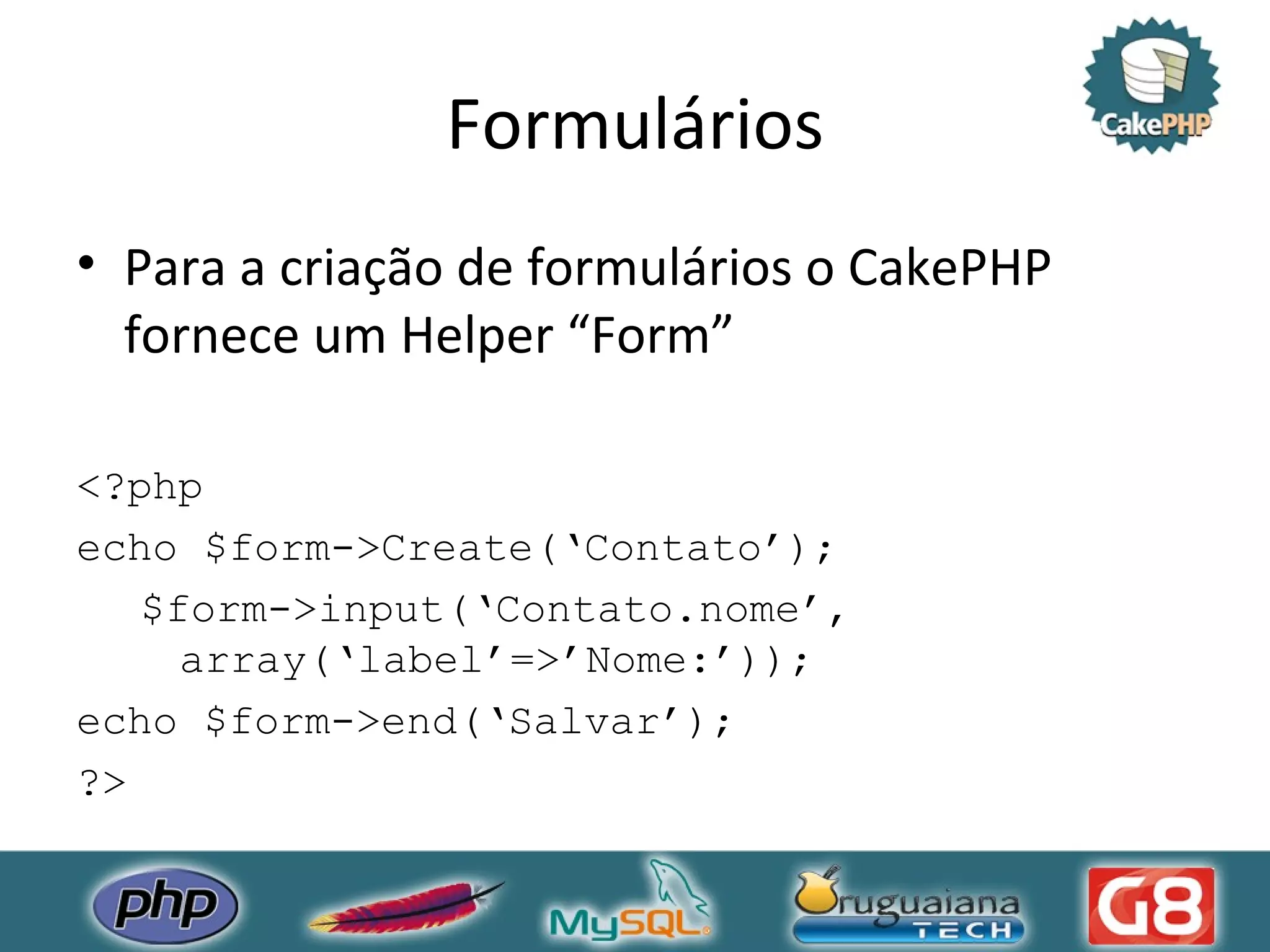 Formulários Para a criação de formulários o CakePHP fornece um Helper “Form” <?php echo $form->Create(‘Contato’); $form->input(‘Contato.nome’, array(‘label’=>’Nome:’)); echo $form->end(‘Salvar’); ?> 