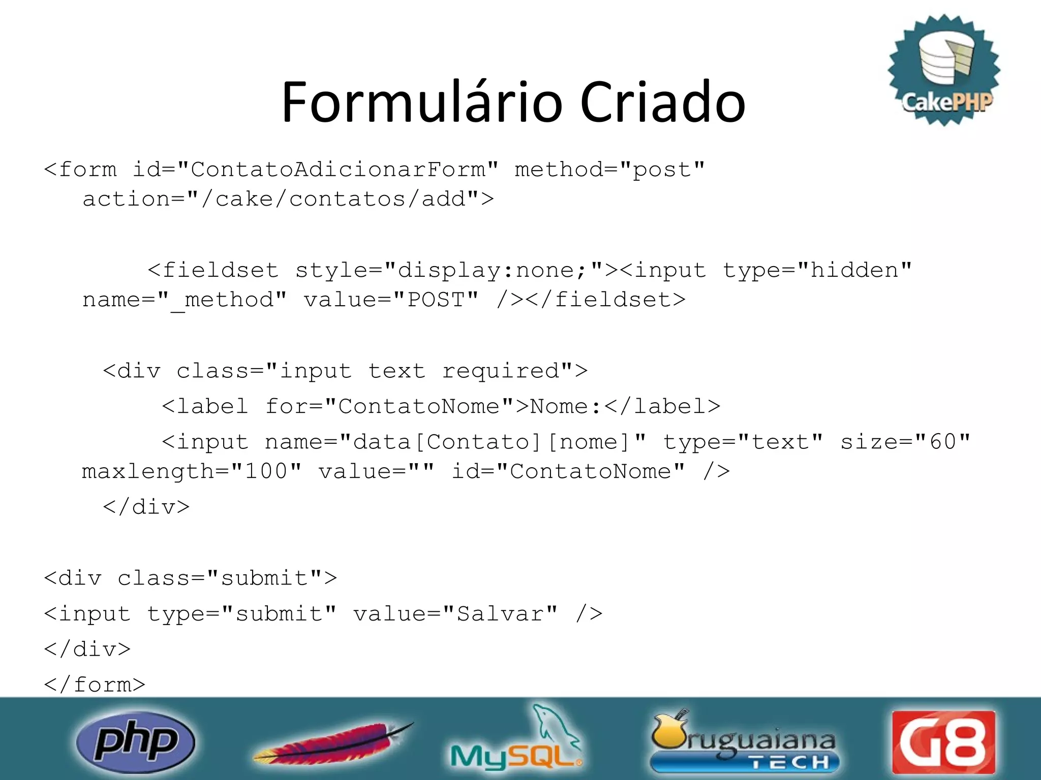 Formulário Criado <form id=&quot;ContatoAdicionarForm&quot; method=&quot;post&quot; action=&quot;/cake/contatos/add&quot;> <fieldset style=&quot;display:none;&quot;><input type=&quot;hidden&quot; name=&quot;_method&quot; value=&quot;POST&quot; /></fieldset> <div class=&quot;input text required&quot;> <label for=&quot;ContatoNome&quot;>Nome:</label> <input name=&quot;data[Contato][nome]&quot; type=&quot;text&quot; size=&quot;60&quot; maxlength=&quot;100&quot; value=&quot;&quot; id=&quot;ContatoNome&quot; /> </div> <div class=&quot;submit&quot;> <input type=&quot;submit&quot; value=&quot;Salvar&quot; /> </div> </form> 